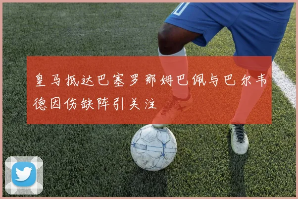 皇马抵达巴塞罗那姆巴佩与巴尔韦德因伤缺阵引关注