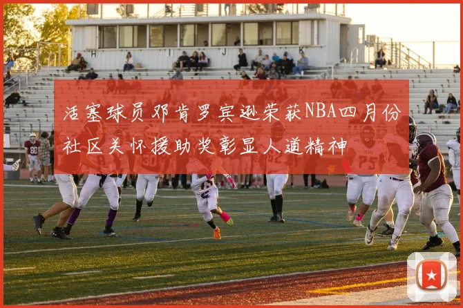 活塞球员邓肯罗宾逊荣获NBA四月份社区关怀援助奖彰显人道精神