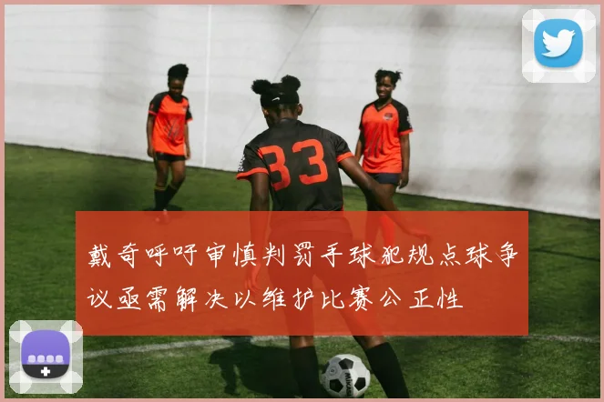戴奇呼吁审慎判罚手球犯规点球争议亟需解决以维护比赛公正性