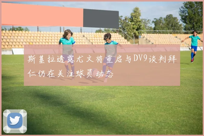 斯基拉透露尤文将重启与DV9谈判拜仁仍在关注球员动态