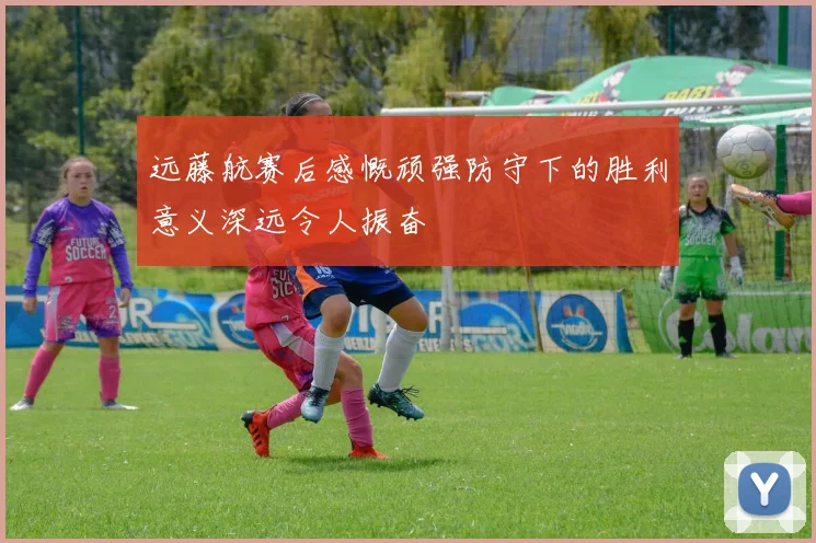 远藤航赛后感慨顽强防守下的胜利意义深远令人振奋