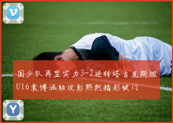 国少队再显实力3-2逆转塔吉克斯坦U16袁博涵助攻彭熙然精彩破门