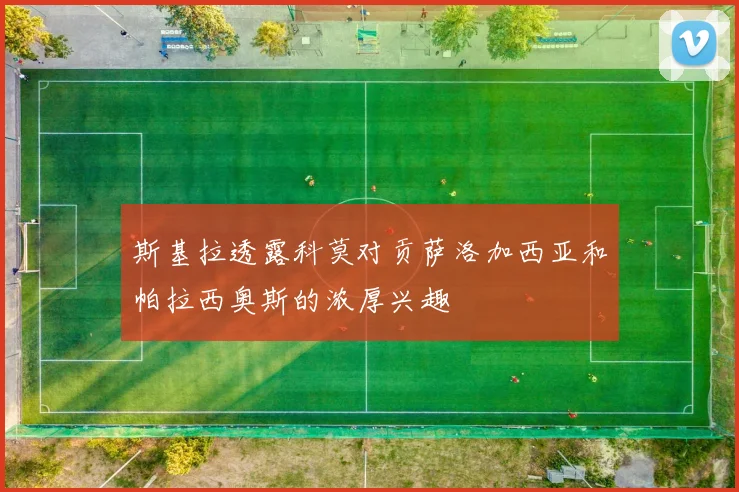 斯基拉透露科莫对贡萨洛加西亚和帕拉西奥斯的浓厚兴趣