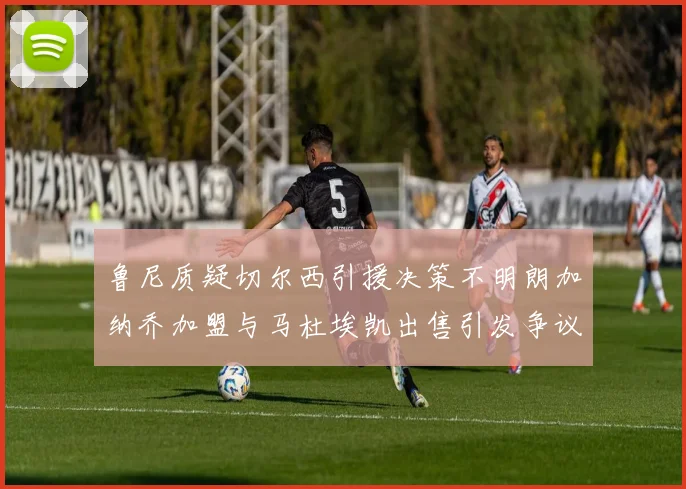 鲁尼质疑切尔西引援决策不明朗加纳乔加盟与马杜埃凯出售引发争议