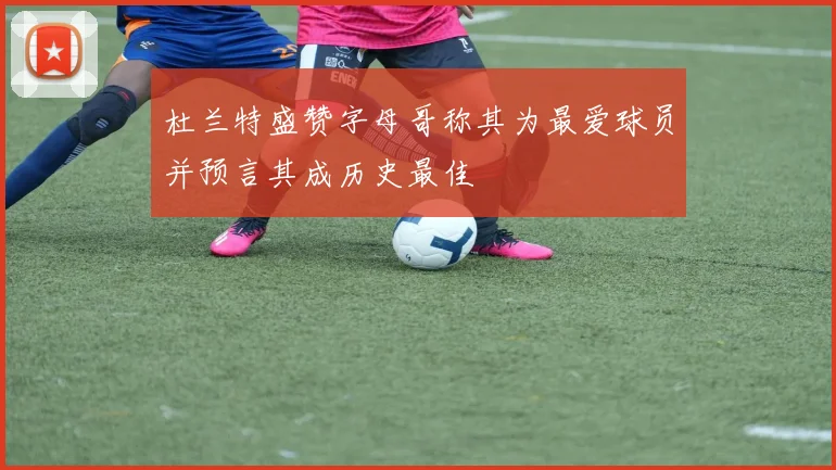 杜兰特盛赞字母哥称其为最爱球员并预言其成历史最佳