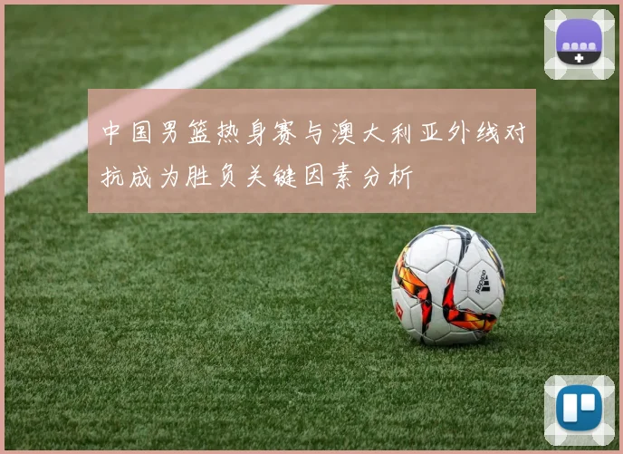 中国男篮热身赛与澳大利亚外线对抗成为胜负关键因素分析